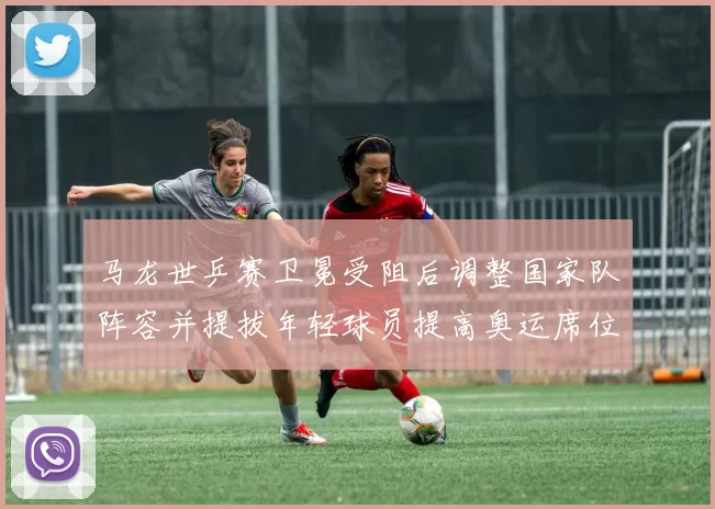 马龙世乒赛卫冕受阻后调整国家队阵容并提拔年轻球员提高奥运席位竞争力