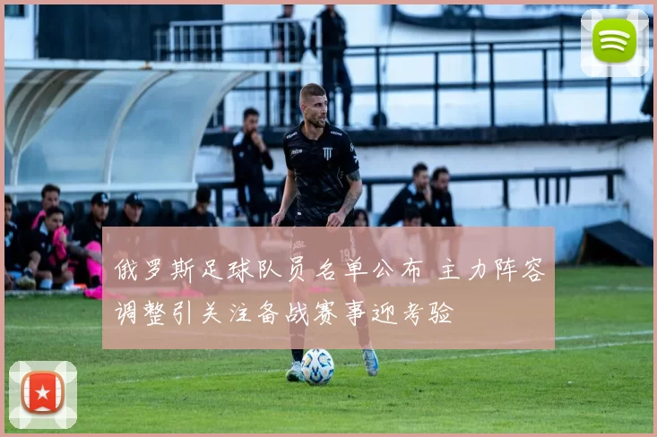 俄罗斯足球队员名单公布 主力阵容调整引关注备战赛事迎考验