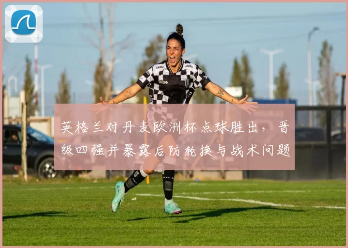 英格兰对丹麦欧洲杯点球胜出,晋级四强并暴露后防轮换与战术问题