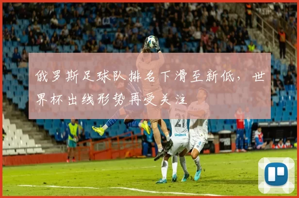 俄罗斯足球队排名下滑至新低，世界杯出线形势再受关注