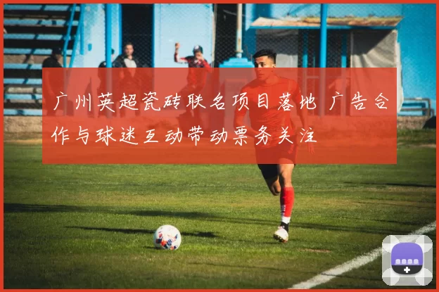 广州英超瓷砖联名项目落地 广告合作与球迷互动带动票务关注