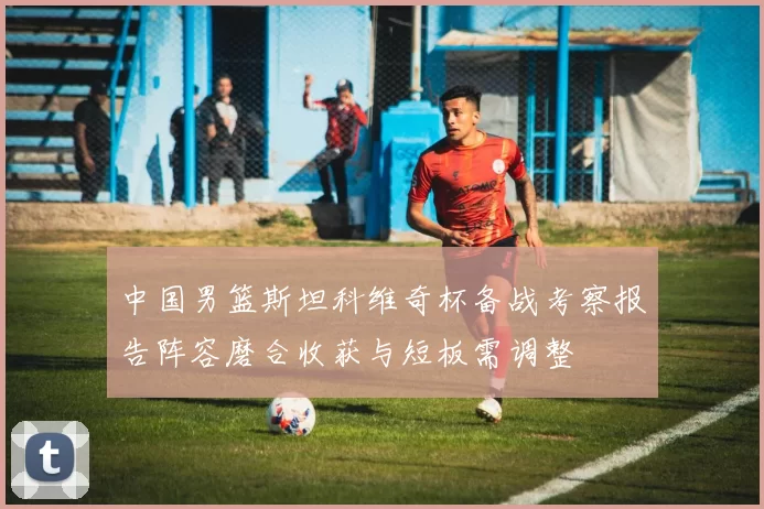 中国男篮斯坦科维奇杯备战考察报告阵容磨合收获与短板需调整