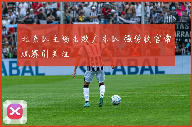 北京队主场击败广东队 强势收官常规赛引关注