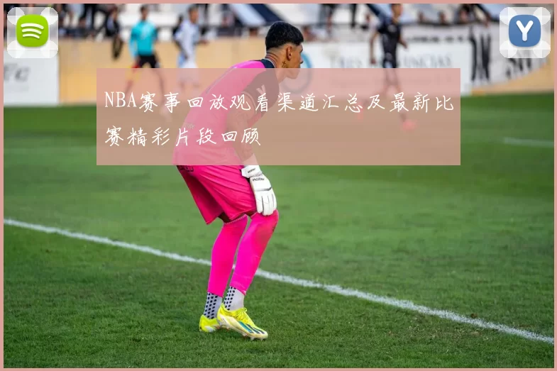 NBA赛事回放观看渠道汇总及最新比赛精彩片段回顾