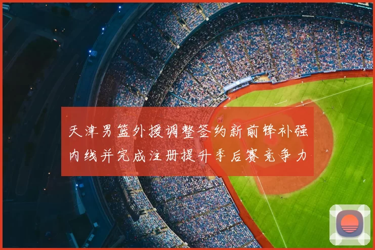 天津男篮外援调整签约新前锋补强内线并完成注册提升季后赛竞争力