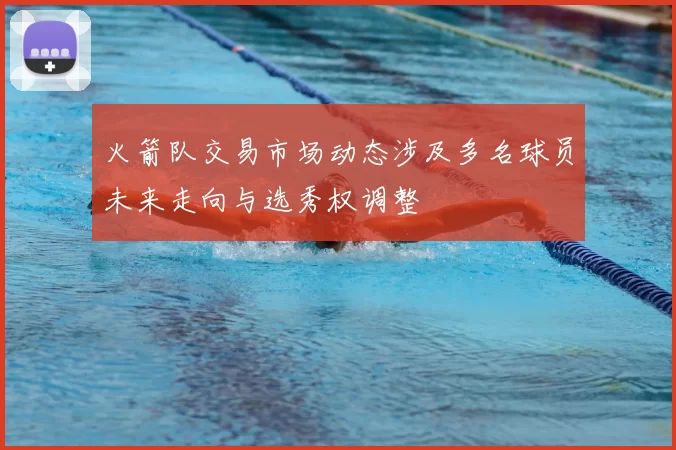 火箭队交易市场动态涉及多名球员未来走向与选秀权调整