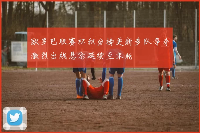 欧罗巴联赛杯积分榜更新多队争夺激烈出线悬念延续至末轮