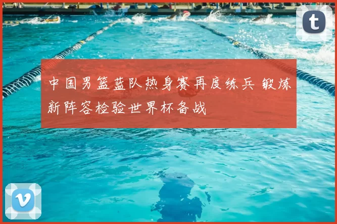 中国男篮蓝队热身赛再度练兵 锻炼新阵容检验世界杯备战