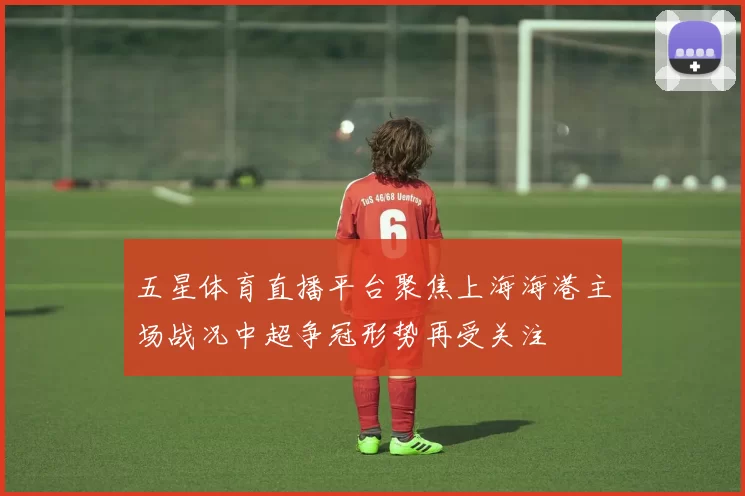 五星体育直播平台聚焦上海海港主场战况中超争冠形势再受关注