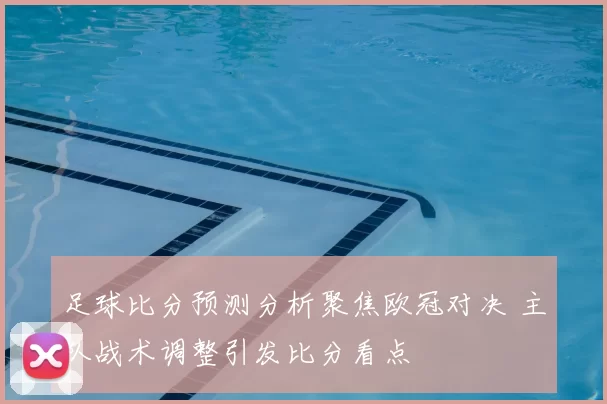 足球比分预测分析聚焦欧冠对决 主队战术调整引发比分看点