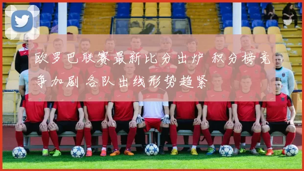 欧罗巴联赛最新比分出炉 积分榜竞争加剧 各队出线形势趋紧