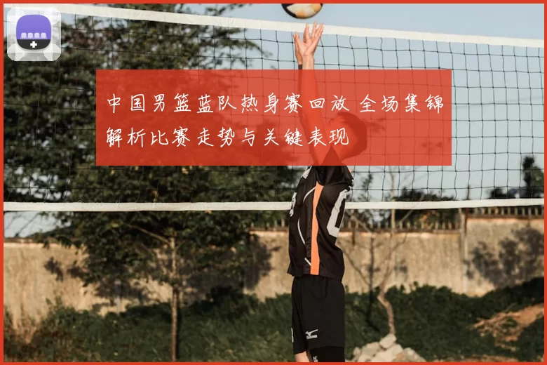 中国男篮蓝队热身赛回放 全场集锦解析比赛走势与关键表现