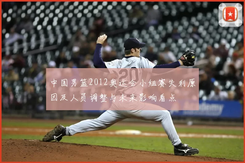 中国男篮2012奥运会小组赛失利原因及人员调整与未来影响看点