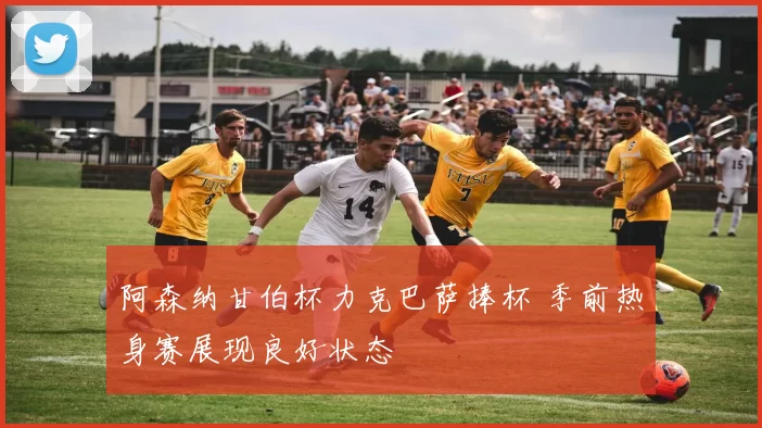 阿森纳甘伯杯力克巴萨捧杯 季前热身赛展现良好状态