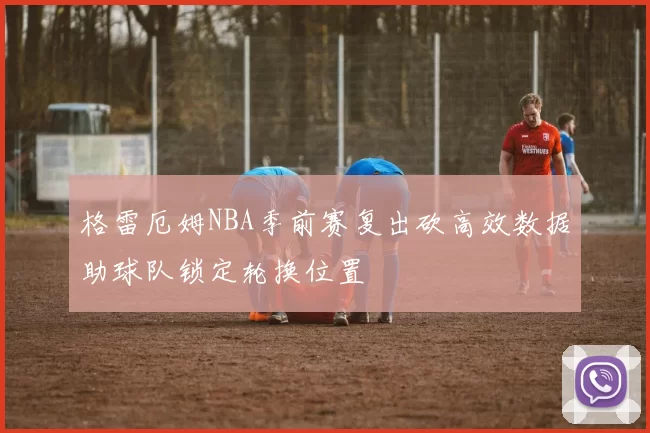 格雷厄姆NBA季前赛复出砍高效数据助球队锁定轮换位置