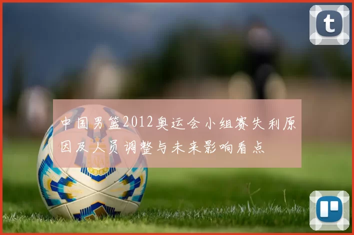 中国男篮2012奥运会小组赛失利原因及人员调整与未来影响看点