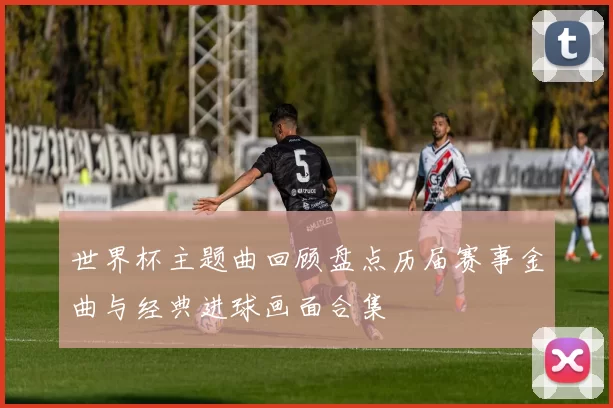 世界杯主题曲回顾盘点历届赛事金曲与经典进球画面合集