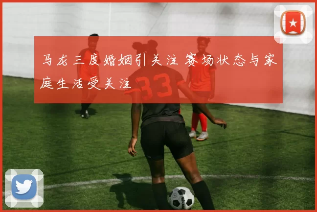 马龙三度婚姻引关注 赛场状态与家庭生活受关注