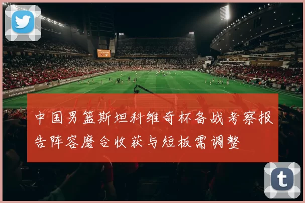 中国男篮斯坦科维奇杯备战考察报告阵容磨合收获与短板需调整