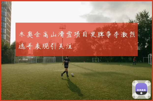 冬奥会高山滑雪项目奖牌争夺激烈选手表现引关注