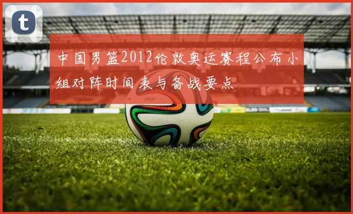 中国男篮2012伦敦奥运赛程公布小组对阵时间表与备战要点