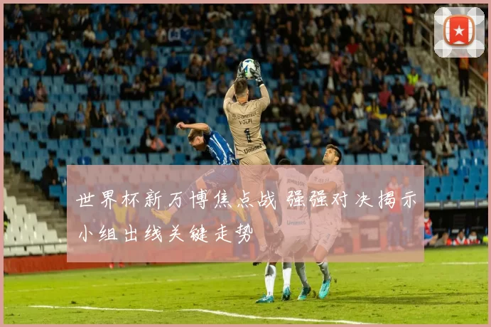 世界杯新万博焦点战 强强对决揭示小组出线关键走势