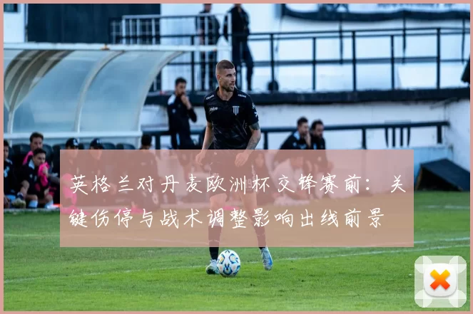 英格兰对丹麦欧洲杯交锋赛前:关键伤停与战术调整影响出线前景