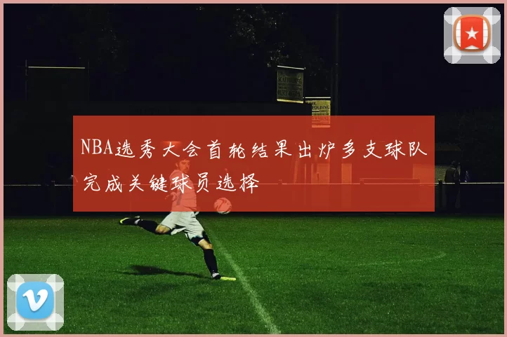 NBA选秀大会首轮结果出炉多支球队完成关键球员选择