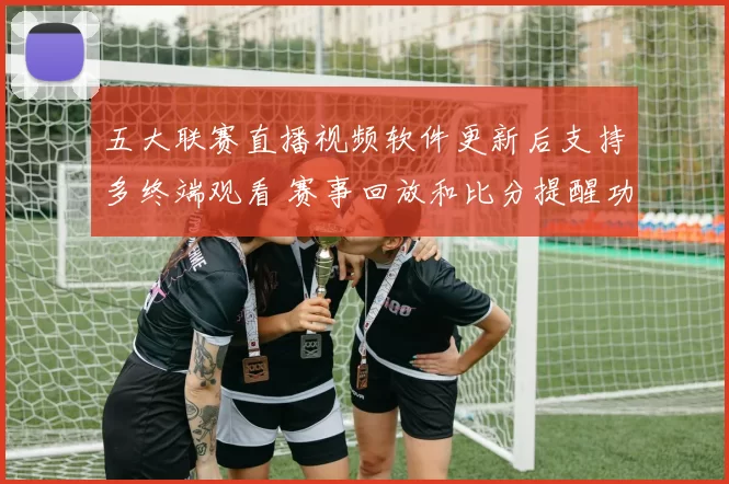 五大联赛直播视频软件更新后支持多终端观看 赛事回放和比分提醒功能提升用户体验