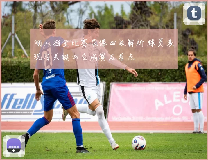 湖人掘金比赛录像回放解析 球员表现与关键回合成赛后看点