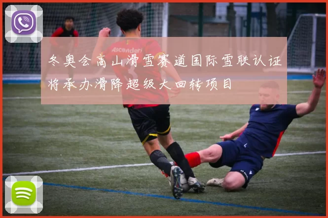 冬奥会高山滑雪赛道国际雪联认证将承办滑降超级大回转项目