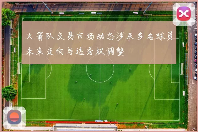 火箭队交易市场动态涉及多名球员未来走向与选秀权调整