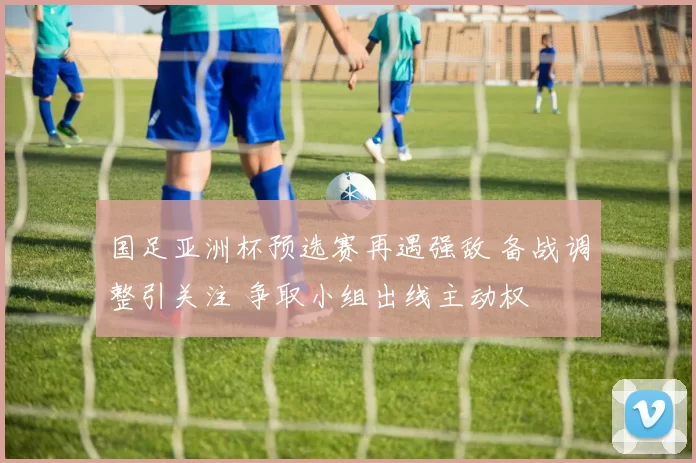 国足亚洲杯预选赛再遇强敌 备战调整引关注 争取小组出线主动权