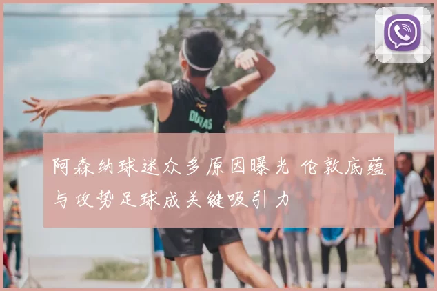 阿森纳球迷众多原因曝光 伦敦底蕴与攻势足球成关键吸引力