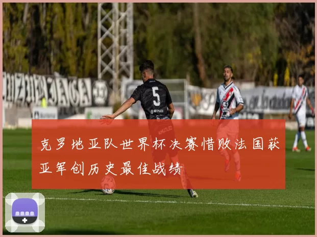 克罗地亚队世界杯决赛惜败法国获亚军创历史最佳战绩