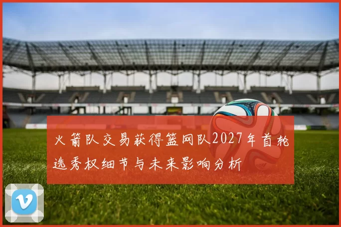 火箭队交易获得篮网队2027年首轮选秀权细节与未来影响分析