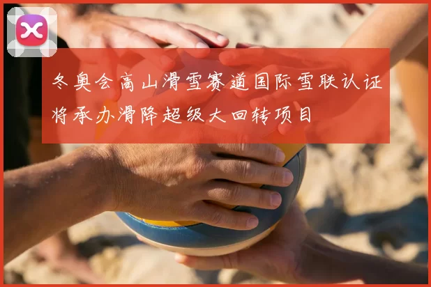 冬奥会高山滑雪赛道国际雪联认证将承办滑降超级大回转项目