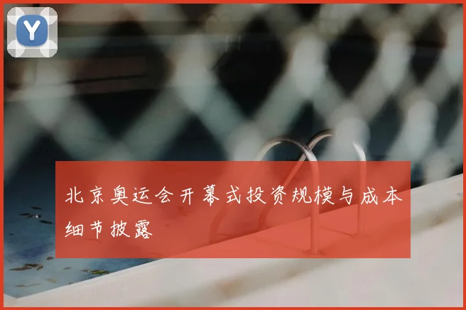 北京奥运会开幕式投资规模与成本细节披露