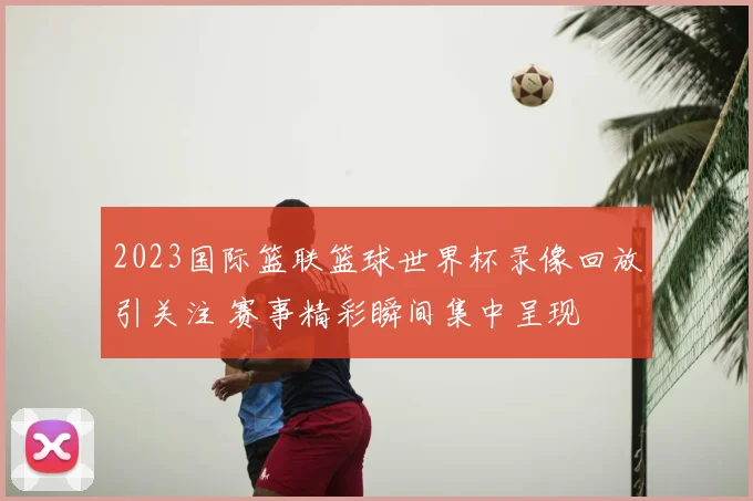 2023国际篮联篮球世界杯录像回放引关注 赛事精彩瞬间集中呈现