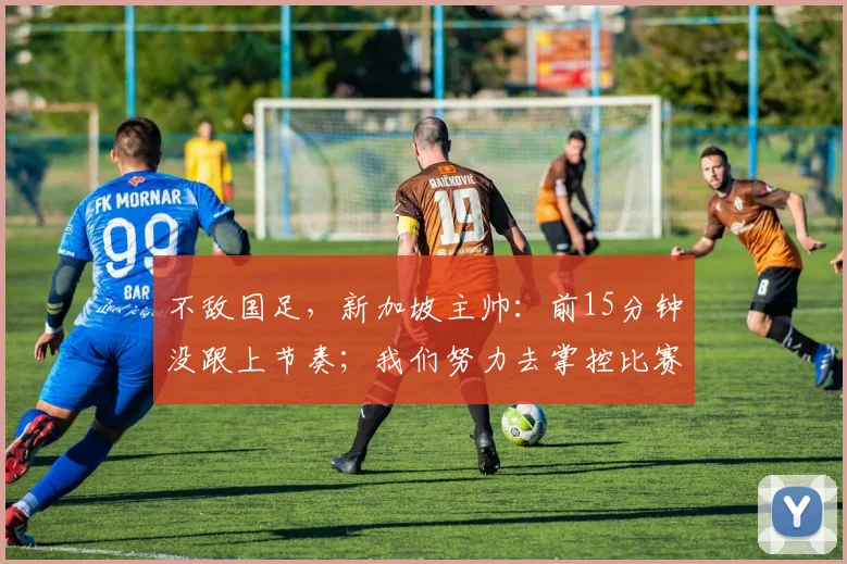 不敌国足，新加坡主帅：前15分钟没跟上节奏；我们努力去掌控比赛