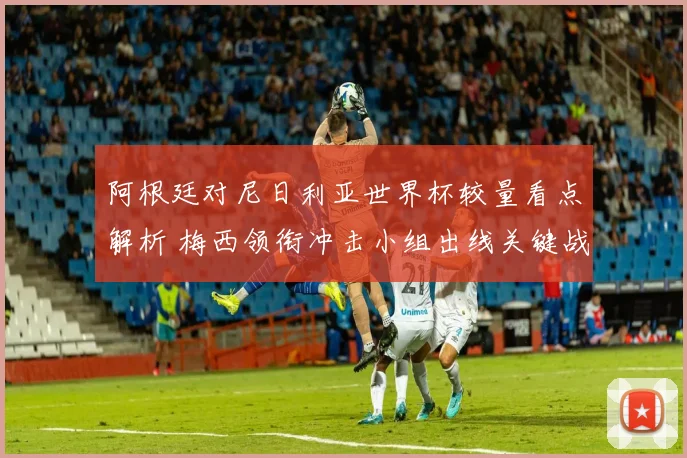 阿根廷对尼日利亚世界杯较量看点解析 梅西领衔冲击小组出线关键战