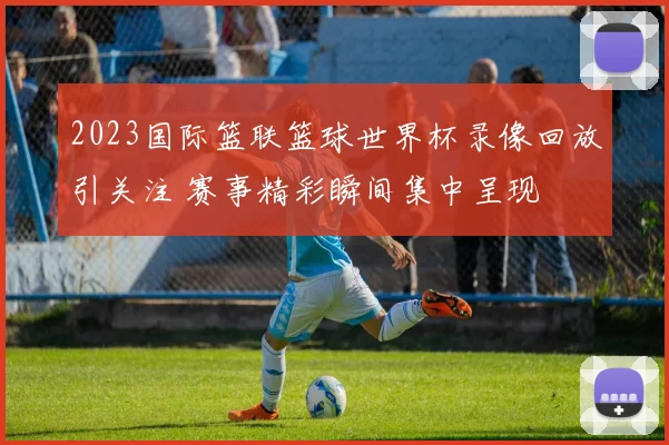 2023国际篮联篮球世界杯录像回放引关注 赛事精彩瞬间集中呈现