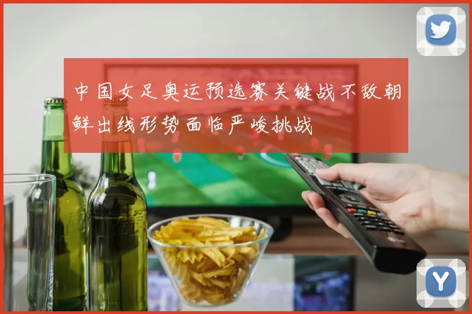 中国女足奥运预选赛关键战不敌朝鲜出线形势面临严峻挑战