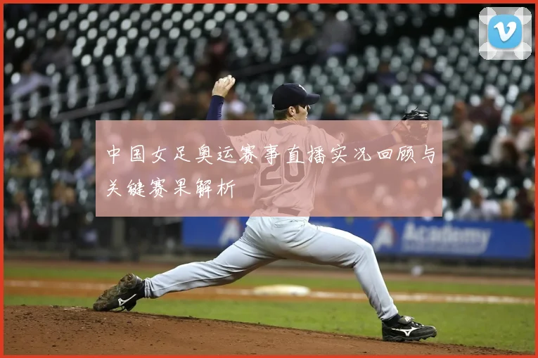 中国女足奥运赛事直播实况回顾与关键赛果解析