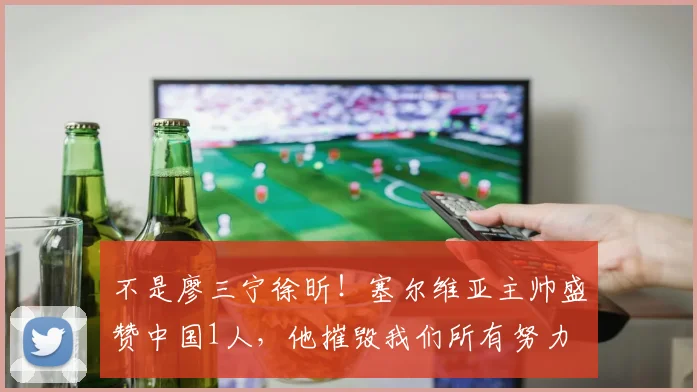 不是廖三宁徐昕！塞尔维亚主帅盛赞中国1人，他摧毁我们所有努力
