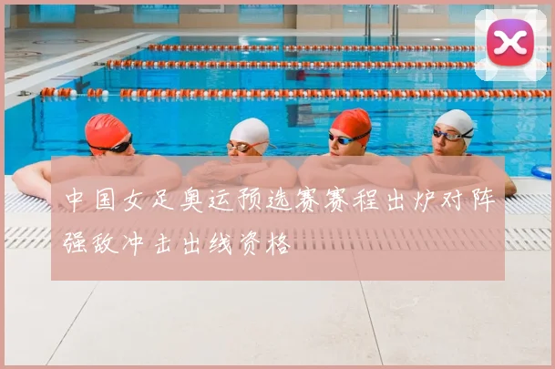 中国女足奥运预选赛赛程出炉对阵强敌冲击出线资格