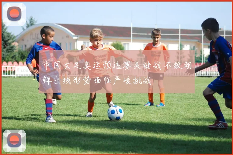 中国女足奥运预选赛关键战不敌朝鲜出线形势面临严峻挑战