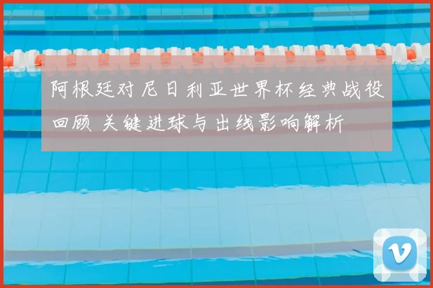 阿根廷对尼日利亚世界杯经典战役回顾 关键进球与出线影响解析