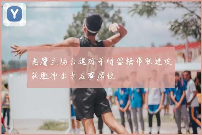 老鹰主场击退对手特雷杨串联进攻获胜冲击季后赛席位
