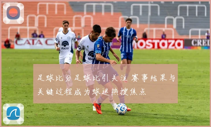 足球比分足球比引关注 赛事结果与关键过程成为球迷热搜焦点